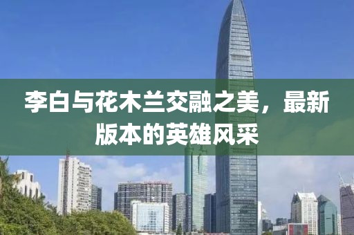 李白与花木兰交融之美，最新版本的英雄风采
