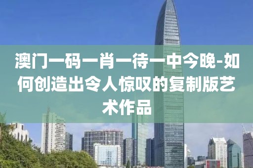 澳门一码一肖一待一中今晚-如何创造出令人惊叹的复制版艺术作品