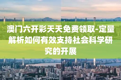 澳门六开彩天天免费领取-定量解析如何有效支持社会科学研究的开展