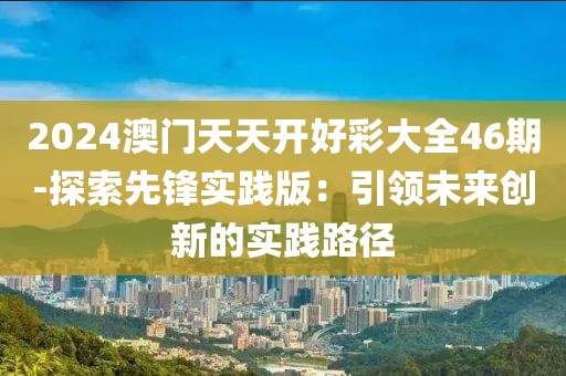 2024澳门天天开好彩大全46期-探索先锋实践版：引领未来创新的实践路径