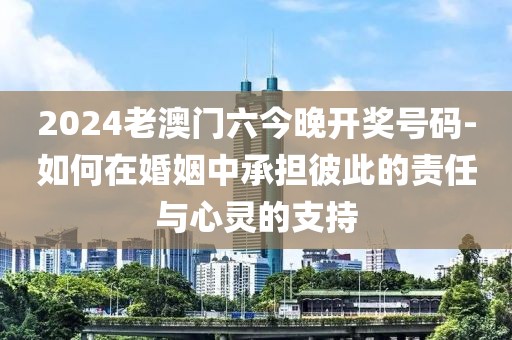 2024老澳门六今晚开奖号码-如何在婚姻中承担彼此的责任与心灵的支持