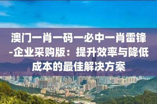 澳门一肖一码一必中一肖雷锋-企业采购版：提升效率与降低成本的最佳解决方案