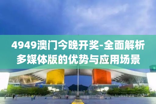 4949澳门今晚开奖-全面解析多媒体版的优势与应用场景