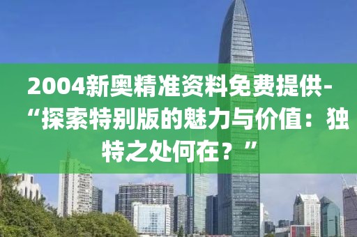 2004新奥精准资料免费提供-“探索特别版的魅力与价值：独特之处何在？”