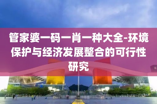 管家婆一码一肖一种大全-环境保护与经济发展整合的可行性研究