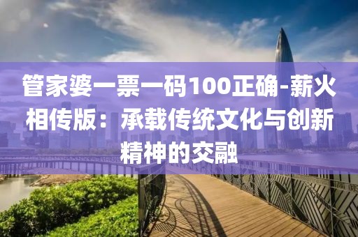 管家婆一票一码100正确-薪火相传版：承载传统文化与创新精神的交融