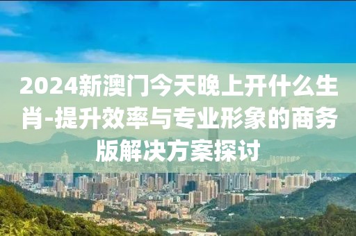 2024新澳门今天晚上开什么生肖-提升效率与专业形象的商务版解决方案探讨