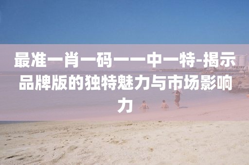 最准一肖一码一一中一特-揭示品牌版的独特魅力与市场影响力
