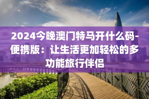 2024今晚澳门特马开什么码-便携版：让生活更加轻松的多功能旅行伴侣