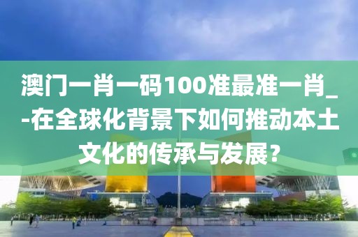 澳门一肖一码100准最准一肖_-在全球化背景下如何推动本土文化的传承与发展？