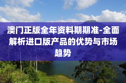 澳门正版全年资料期期准-全面解析进口版产品的优势与市场趋势