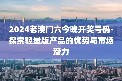 2024老澳门六今晚开奖号码-探索轻量版产品的优势与市场潜力