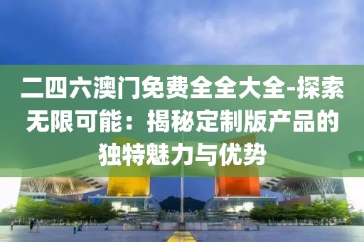 二四六澳门免费全全大全-探索无限可能：揭秘定制版产品的独特魅力与优势