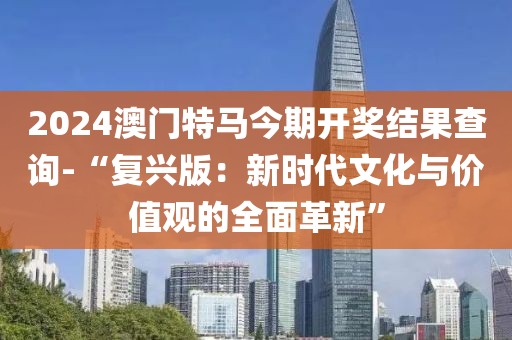 2024澳门特马今期开奖结果查询-“复兴版：新时代文化与价值观的全面革新”