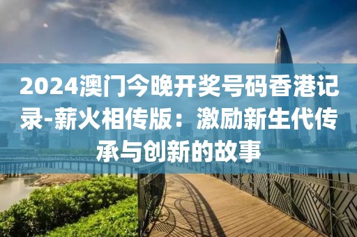 2024澳门今晚开奖号码香港记录-薪火相传版：激励新生代传承与创新的故事