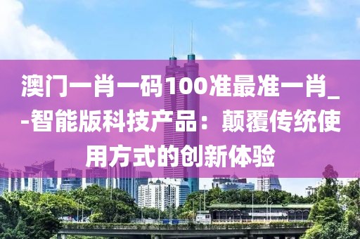 澳门一肖一码100准最准一肖_-智能版科技产品：颠覆传统使用方式的创新体验