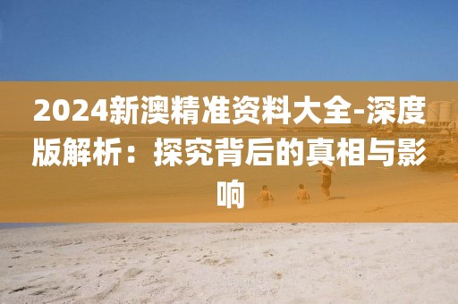 2024新澳精准资料大全-深度版解析：探究背后的真相与影响