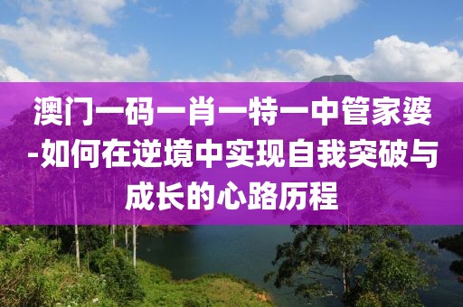 澳门一码一肖一特一中管家婆-如何在逆境中实现自我突破与成长的心路历程