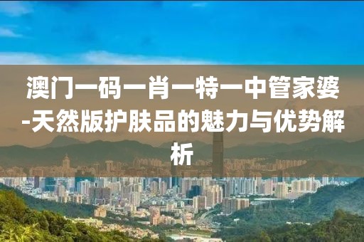 澳门一码一肖一特一中管家婆-天然版护肤品的魅力与优势解析