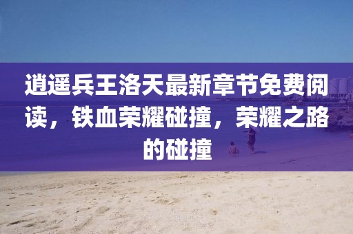 逍遥兵王洛天最新章节免费阅读，铁血荣耀碰撞，荣耀之路的碰撞