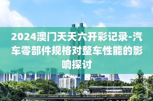2024澳门天天六开彩记录-汽车零部件规格对整车性能的影响探讨
