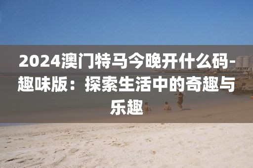 2024澳门特马今晚开什么码-趣味版：探索生活中的奇趣与乐趣
