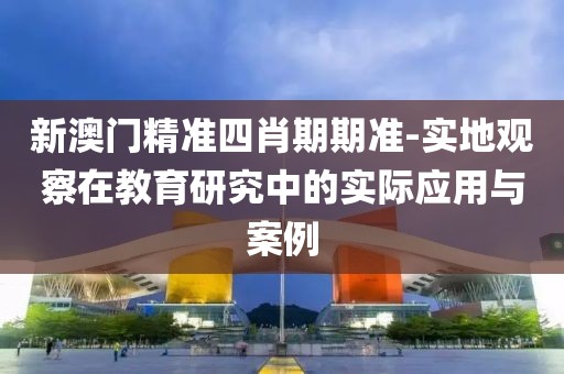 新澳门精准四肖期期准-实地观察在教育研究中的实际应用与案例