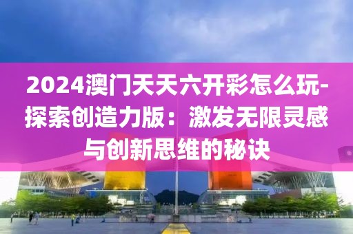 2024澳门天天六开彩怎么玩-探索创造力版：激发无限灵感与创新思维的秘诀