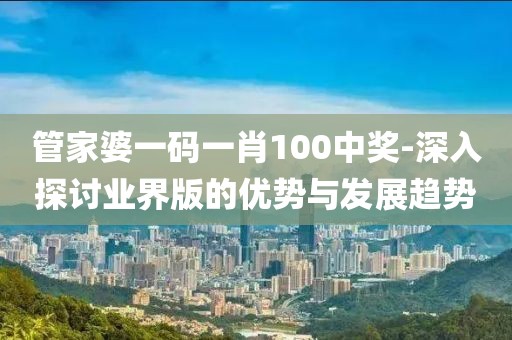 管家婆一码一肖100中奖-深入探讨业界版的优势与发展趋势