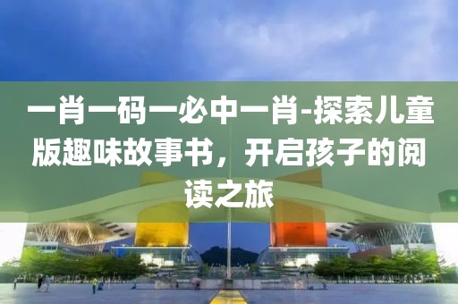 一肖一码一必中一肖-探索儿童版趣味故事书，开启孩子的阅读之旅