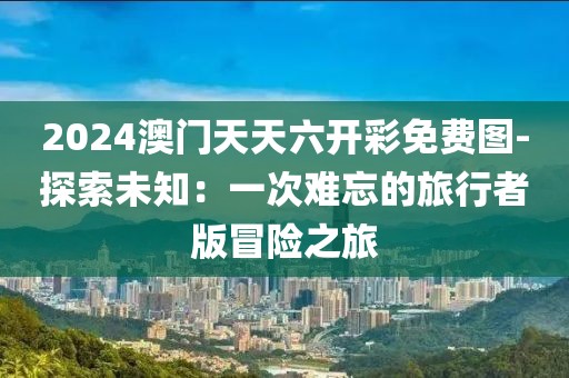2024澳门天天六开彩免费图-探索未知：一次难忘的旅行者版冒险之旅