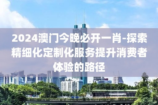 2024澳门今晚必开一肖-探索精细化定制化服务提升消费者体验的路径