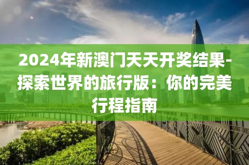 2024年新澳门天天开奖结果-探索世界的旅行版：你的完美行程指南