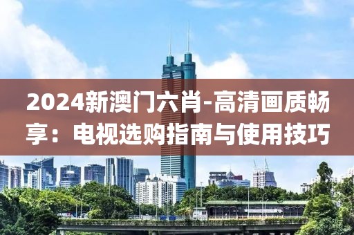 2024新澳门六肖-高清画质畅享：电视选购指南与使用技巧