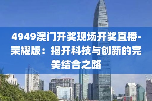 4949澳门开奖现场开奖直播-荣耀版：揭开科技与创新的完美结合之路