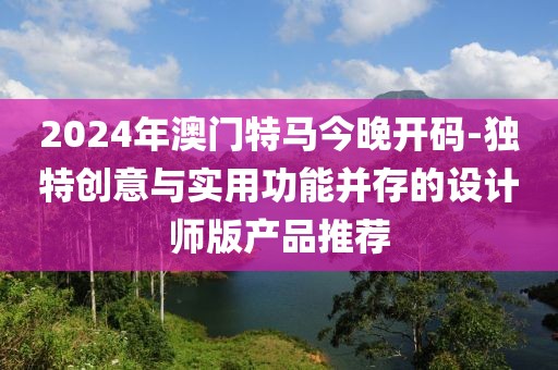 2024年澳门特马今晚开码-独特创意与实用功能并存的设计师版产品推荐
