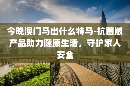 今晚澳门马出什么特马-抗菌版产品助力健康生活，守护家人安全