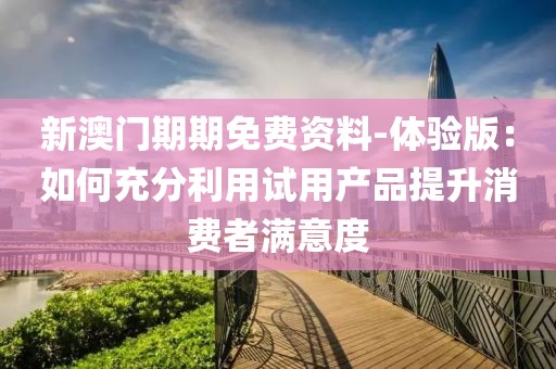 新澳门期期免费资料-体验版：如何充分利用试用产品提升消费者满意度