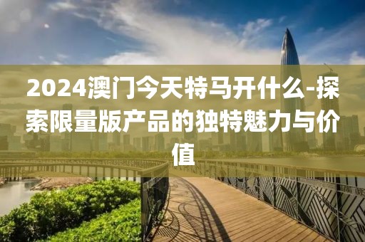 2024澳门今天特马开什么-探索限量版产品的独特魅力与价值