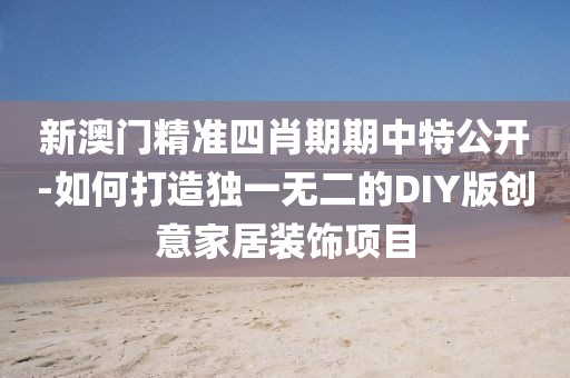 新澳门精准四肖期期中特公开-如何打造独一无二的DIY版创意家居装饰项目