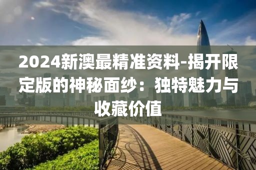 2024新澳最精准资料-揭开限定版的神秘面纱：独特魅力与收藏价值