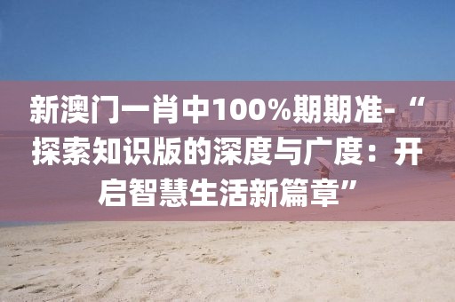 新澳门一肖中100%期期准-“探索知识版的深度与广度：开启智慧生活新篇章”