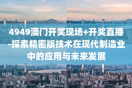 4949澳门开奖现场+开奖直播-探索精密版技术在现代制造业中的应用与未来发展