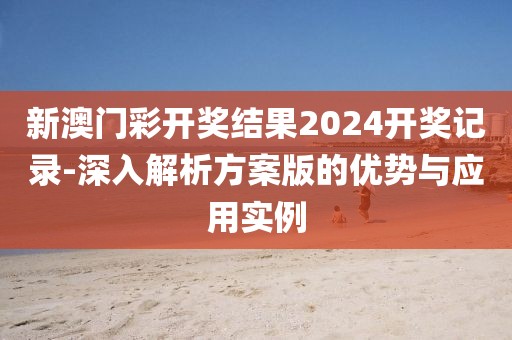 新澳门彩开奖结果2024开奖记录-深入解析方案版的优势与应用实例