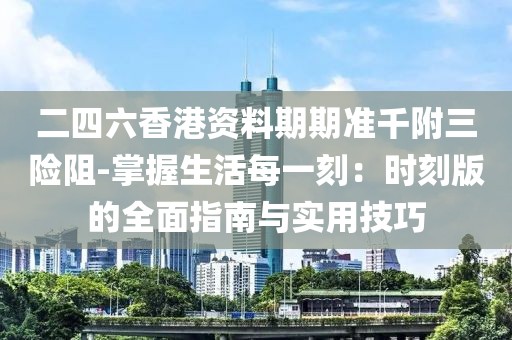 二四六香港资料期期准千附三险阻-掌握生活每一刻：时刻版的全面指南与实用技巧