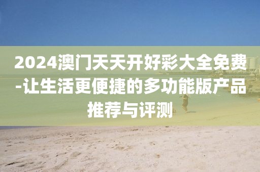 2024澳门天天开好彩大全免费-让生活更便捷的多功能版产品推荐与评测