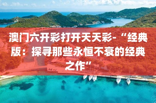 澳门六开彩打开天天彩-“经典版：探寻那些永恒不衰的经典之作”