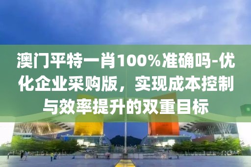 澳门平特一肖100%准确吗-优化企业采购版，实现成本控制与效率提升的双重目标
