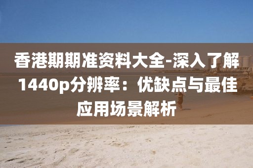 香港期期准资料大全-深入了解1440p分辨率：优缺点与最佳应用场景解析