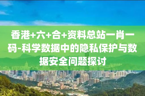 香港+六+合+资料总站一肖一码-科学数据中的隐私保护与数据安全问题探讨